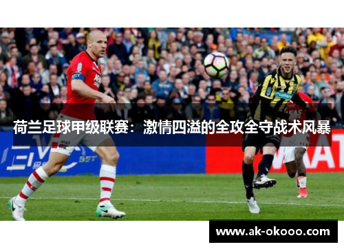 荷兰足球甲级联赛:激情四溢的全攻全守战术风暴 荷兰足球甲级联赛:激情四溢的全攻全守战术风暴