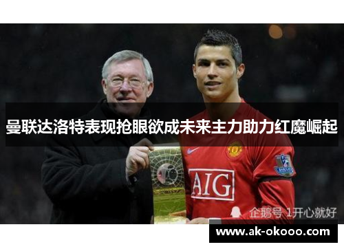 曼联达洛特表现抢眼欲成未来主力助力红魔崛起