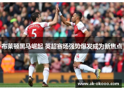布莱顿黑马崛起 英超赛场强势爆发成为新焦点 布莱顿黑马崛起 英超赛场强势爆发成为新焦点