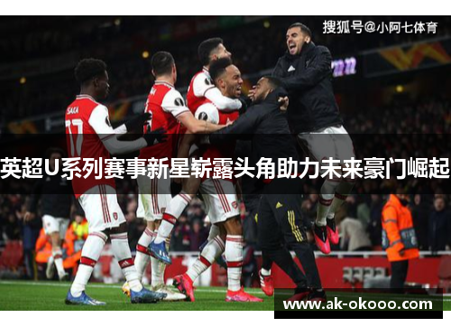 英超U系列赛事新星崭露头角助力未来豪门崛起