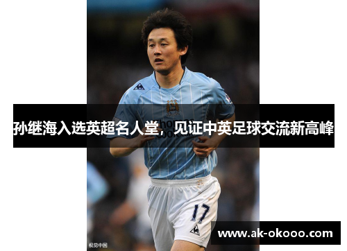 孙继海入选英超名人堂,见证中英足球交流新高峰 孙继海入选英超名人堂,见证中英足球交流新高峰